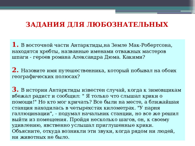 ЗАДАНИЯ ДЛЯ ЛЮБОЗНАТЕЛЬНЫХ 1. В восточной части Антарктиды,на Земле Мак-Робертсона, находятся хребты, названные именами отважных мастеров шпаги - героев романа Александра Дюма. Какими?   2. Назовите имя путешественника, который побывал на обоих географических полюсах?   3. В истории Антарктиды известен случай, когда к зимовщикам вбежал радист и сообщил: 