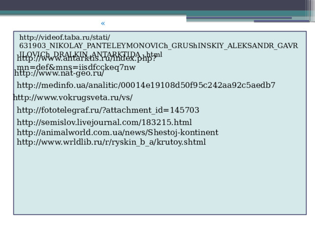 « http://videof.taba.ru/stati/631903_NIKOLAY_PANTELEYMONOVICh_GRUShINSKIY_ALEKSANDR_GAVRILOVICh_DRALKIN_ANTARKTIDA_.html http://www.antarktis.ru/index.php?mn=def&mns=iisdfcckeq7nw http://www.nat-geo.ru/ http://medinfo.ua/analitic/00014e19108d50f95c242aa92c5aedb7 http://www.vokrugsveta.ru/vs/ http://fototelegraf.ru/?attachment_id=145703 http://semislov.livejournal.com/183215.html http://animalworld.com.ua/news/Shestoj-kontinent http://www.wrldlib.ru/r/ryskin_b_a/krutoy.shtml 