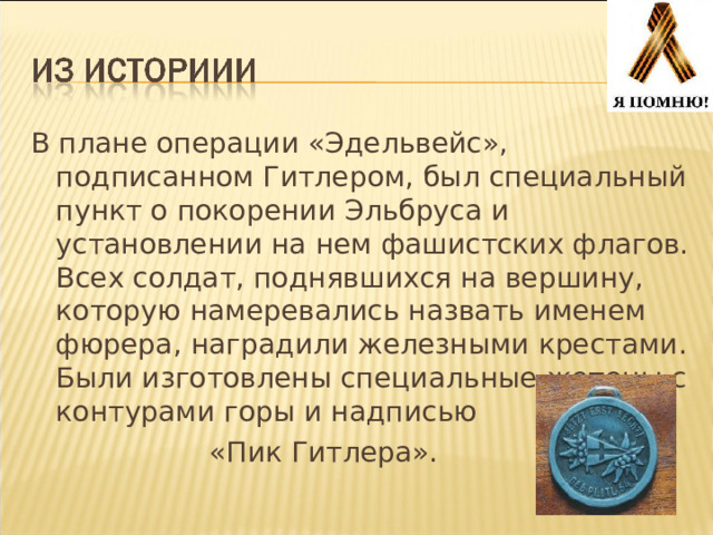 В плане операции «Эдельвейс», подписанном Гитлером, был специальный пункт о покорении Эльбруса и установлении на нем фашистских флагов. Всех солдат, поднявшихся на вершину, которую намеревались назвать именем фюрера, наградили железными крестами. Были изготовлены специальные жетоны с контурами горы и надписью  «Пик Гитлера». 