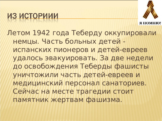 Летом 1942 года Теберду оккупировали немцы. Часть больных детей - испанских пионеров и детей-евреев удалось эвакуировать. За две недели до освобождения Теберды фашисты уничтожили часть детей-евреев и медицинский персонал санаториев. Сейчас на месте трагедии стоит памятник жертвам фашизма. 