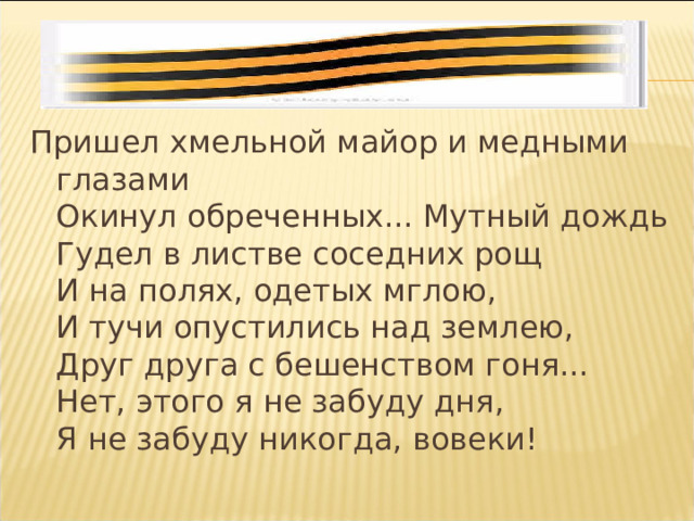 Пришел хмельной майор и медными глазами  Окинул обреченных... Мутный дождь  Гудел в листве соседних рощ  И на полях, одетых мглою,  И тучи опустились над землею,  Друг друга с бешенством гоня...  Нет, этого я не забуду дня,  Я не забуду никогда, вовеки! 