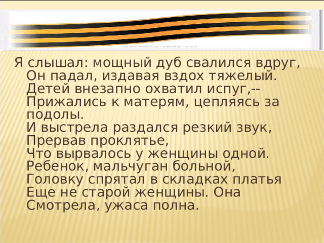 Я слышал: мощный дуб свалился вдруг,  Он падал, издавая вздох тяжелый.  Детей внезапно охватил испуг,--  Прижались к матерям, цепляясь за подолы.  И выстрела раздался резкий звук,  Прервав проклятье,  Что вырвалось у женщины одной.  Ребенок, мальчуган больной,  Головку спрятал в складках платья  Еще не старой женщины. Она  Смотрела, ужаса полна. 