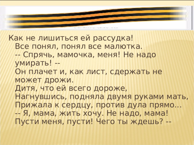 Как не лишиться ей рассудка!  Все понял, понял все малютка.  -- Спрячь, мамочка, меня! Не надо умирать! --  Он плачет и, как лист, сдержать не может дрожи.  Дитя, что ей всего дороже,  Нагнувшись, подняла двумя руками мать,  Прижала к сердцу, против дула прямо...  -- Я, мама, жить хочу. Не надо, мама!  Пусти меня, пусти! Чего ты ждешь? -- 