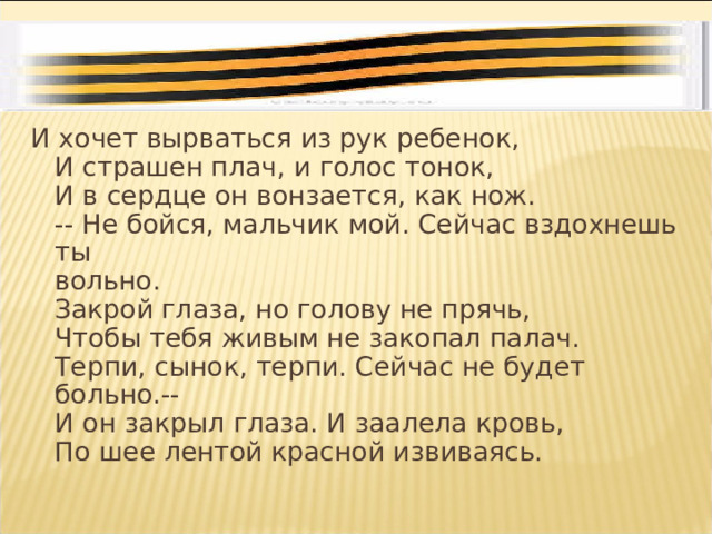 И хочет вырваться из рук ребенок,  И страшен плач, и голос тонок,  И в сердце он вонзается, как нож.  -- Не бойся, мальчик мой. Сейчас вздохнешь ты  вольно.  Закрой глаза, но голову не прячь,  Чтобы тебя живым не закопал палач.  Терпи, сынок, терпи. Сейчас не будет больно.--  И он закрыл глаза. И заалела кровь,  По шее лентой красной извиваясь. 