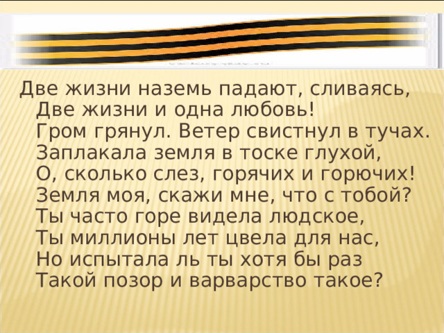 Две жизни наземь падают, сливаясь,  Две жизни и одна любовь!  Гром грянул. Ветер свистнул в тучах.  Заплакала земля в тоске глухой,  О, сколько слез, горячих и горючих!  Земля моя, скажи мне, что с тобой?  Ты часто горе видела людское,  Ты миллионы лет цвела для нас,  Но испытала ль ты хотя бы раз  Такой позор и варварство такое? 