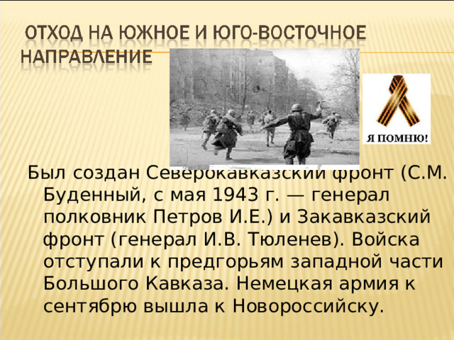 Был создан Северокавказский фронт (С.М. Буденный, с мая 1943 г. — генерал полковник Петров И.Е.) и Закавказский фронт (генерал И.В. Тюленев). Войска отступали к предгорьям западной части Большого Кавказа. Немецкая армия к сентябрю вышла к Новороссийску. 