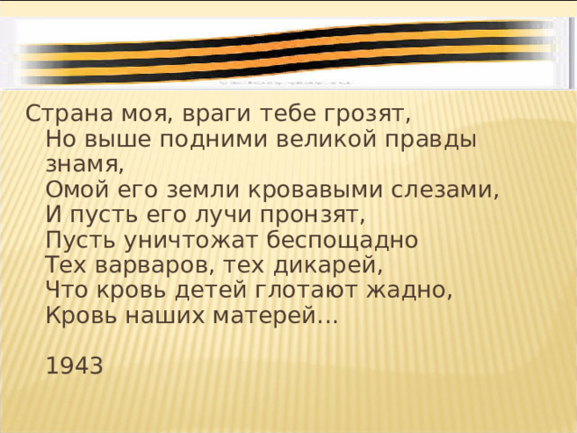 Страна моя, враги тебе грозят,  Но выше подними великой правды знамя,  Омой его земли кровавыми слезами,  И пусть его лучи пронзят,  Пусть уничтожат беспощадно  Тех варваров, тех дикарей,  Что кровь детей глотают жадно,  Кровь наших матерей...   1943 