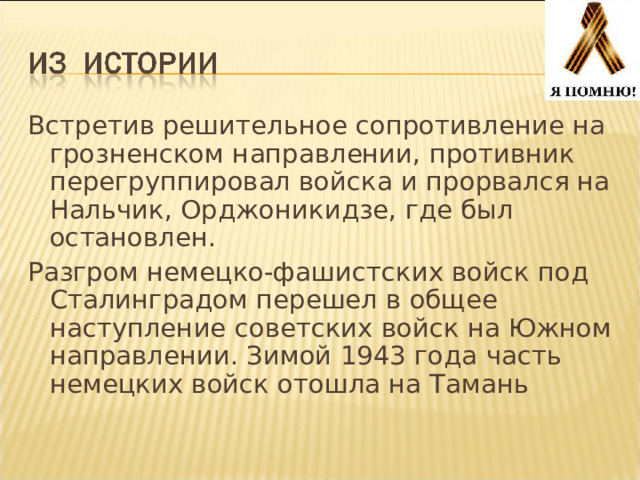 Встретив решительное сопротивление на грозненском направлении, противник перегруппировал войска и прорвался на Нальчик, Орджоникидзе, где был остановлен. Разгром немецко-фашистских войск под Сталинградом перешел в общее наступление советских войск на Южном направлении. Зимой 1943 года часть немецких войск отошла на Тамань 