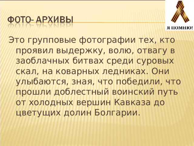 Это групповые фотографии тех, кто проявил выдержку, волю, отвагу в заоблачных битвах среди суровых скал, на коварных ледниках. Они улыбаются, зная, что победили, что прошли доблестный воинский путь от холодных вершин Кавказа до цветущих долин Болгарии. 