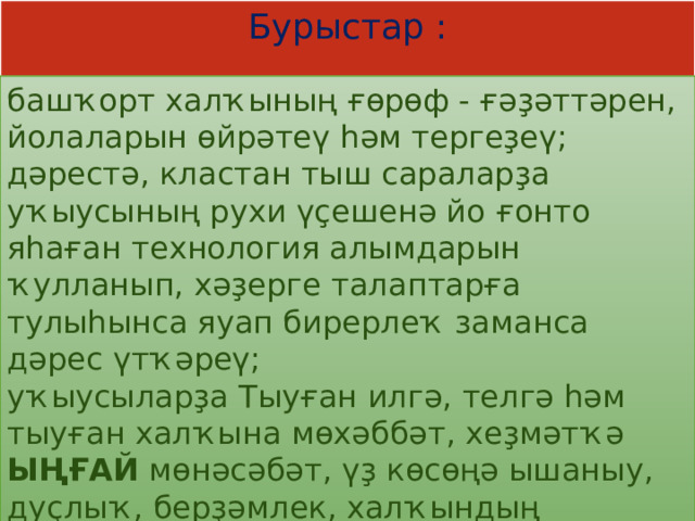 Бурыстар : башҡорт халҡының ғөрөф - ғәҙәттәрен, йолаларын өйрәтеү һәм тергеҙеү;  дәрестә, кластан тыш сараларҙа уҡыусының рухи үҫешенә йо ғонто яһаған технология алымдарын ҡулланып, хәҙерге талаптарға тулыһынса яуап бирерлеҡ заманса дәрес үтҡәреү;  уҡыусыларҙа Тыуған илгә, телгә һәм тыуған халҡына мөхәббәт, хеҙмәтҡә ЫҢҒАЙ мөнәсәбәт, үҙ көсөңә ышаныу, дуҫлыҡ, берҙәмлек, халҡындың тарихына, үткәненә ғорурлыҡ уятыу;   