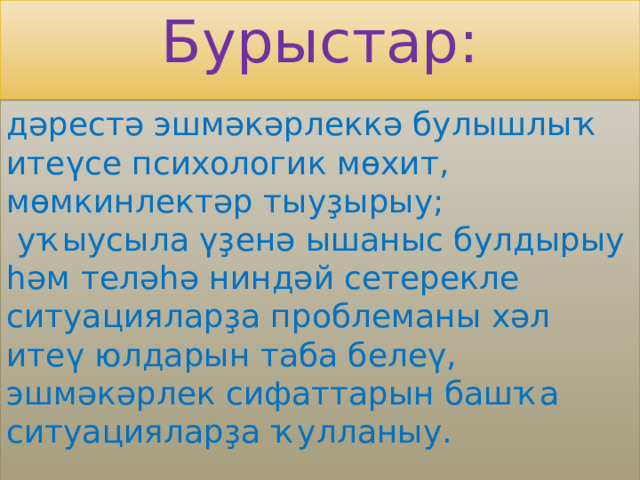 Бурыстар: дәрестә эшмәкәрлеккә булышлыҡ итеүсе психологик мөхит, мөмкинлектәр тыуҙырыу;  уҡыусыла үҙенә ышаныс булдырыу һәм теләһә ниндәй сетерекле ситуацияларҙа проблеманы хәл итеү юлдарын таба белеү, эшмәкәрлек сифаттарын башҡа ситуацияларҙа ҡулланыу. 