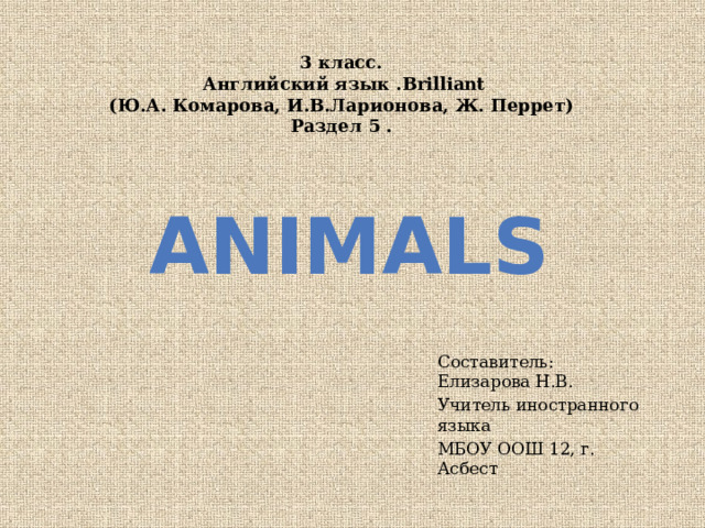 3 класс.  Английский язык .Brilliant  (Ю.А. Комарова, И.В.Ларионова, Ж. Перрет)  Раздел 5 .  Animals  Составитель: Елизарова Н.В. Учитель иностранного языка МБОУ ООШ 12, г. Асбест 