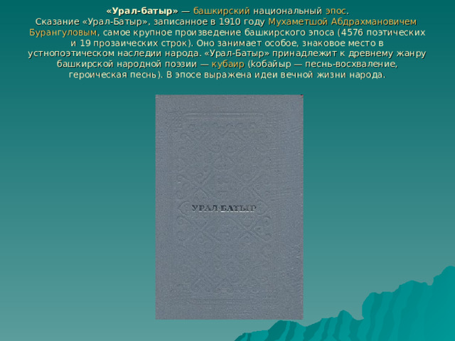 «Урал-батыр» — башкирский национальный эпос .  Сказание «Урал-Батыр», записанное в 1910 году Мухаметшой  Абдрахмановичем  Бурангуловым , самое крупное произведение башкирского эпоса (4576 поэтических и 19 прозаических строк). Оно занимает особое, знаковое место в устнопоэтическом наследии народа. «Урал-Батыр» принадлежит к древнему жанру башкирской народной поэзии — кубаир (kобайыр — песнь-восхваление, героическая песнь). В эпосе выражена идеи вечной жизни народа. 