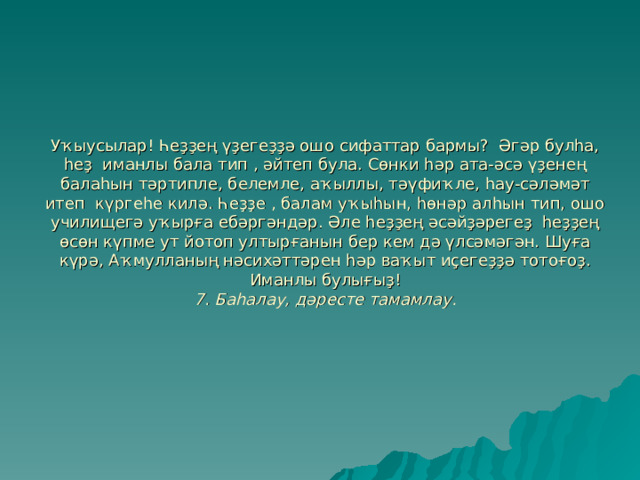 Уҡыусылар! Һеҙҙең үҙегеҙҙә ошо сифаттар бармы? Әгәр булһа, һеҙ иманлы бала тип , әйтеп була. Сөнки һәр ата-әсә үҙенең балаһын тәртипле, белемле, аҡыллы, тәүфиҡле, һау-сәләмәт итеп күргеһе килә. Һеҙҙе , балам уҡыһын, һөнәр алһын тип, ошо училищегә уҡырға ебәргәндәр. Әле һеҙҙең әсәйҙәрегеҙ һеҙҙең өсөн күпме ут йотоп ултырғанын бер кем дә үлсәмәгән. Шуға күрә, Аҡмулланың нәсихәттәрен һәр ваҡыт иҫегеҙҙә тотоғоҙ. Иманлы булығыҙ!  7. Баһалау, дәресте тамамлау. 