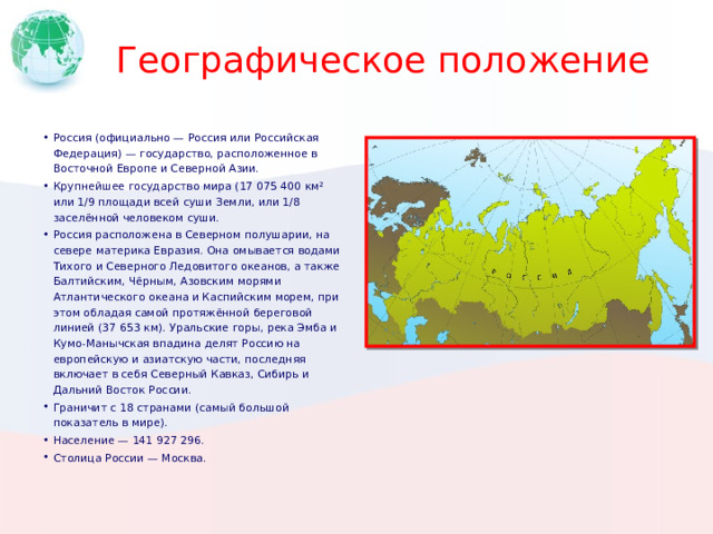 Географическое положение Россия (официально — Россия или Российская Федерация) — государство, расположенное в Восточной Европе и Северной Азии. Крупнейшее государство мира (17 075 400 км² или 1/9 площади всей суши Земли, или 1/8 заселённой человеком суши. Россия расположена в Северном полушарии, на севере материка Евразия. Она омывается водами Тихого и Северного Ледовитого океанов, а также Балтийским, Чёрным, Азовским морями Атлантического океана и Каспийским морем, при этом обладая самой протяжённой береговой линией (37 653 км). Уральские горы, река Эмба и Кумо-Манычская впадина делят Россию на европейскую и азиатскую части, последняя включает в себя Северный Кавказ, Сибирь и Дальний Восток России. Граничит с 18 странами (самый большой показатель в мире). Население — 141 927 296. Столица России — Москва. Вставьте карту своей страны. 1 