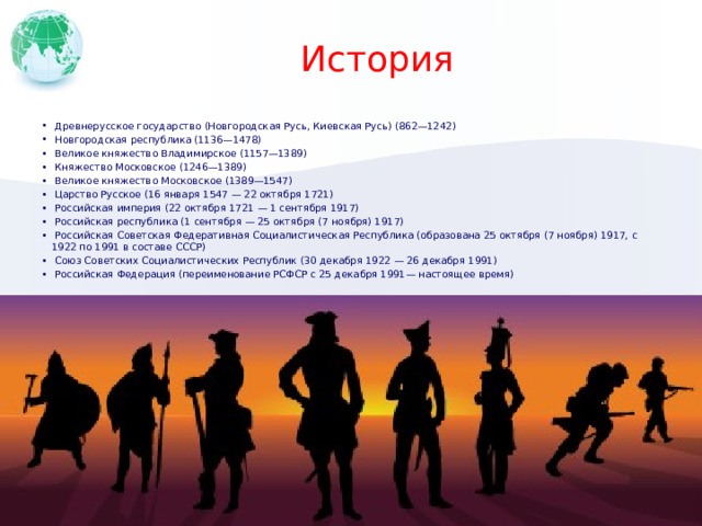 История  Древнерусское государство (Новгородская Русь, Киевская Русь) (862—1242)  Новгородская республика (1136—1478)  Великое княжество Владимирское (1157—1389)  Княжество Московское (1246—1389)  Великое княжество Московское (1389—1547)  Царство Русское (16 января 1547 — 22 октября 1721)  Российская империя (22 октября 1721 — 1 сентября 1917)  Российская республика (1 сентября — 25 октября (7 ноября) 1917)  Российская Советская Федеративная Социалистическая Республика (образована 25 октября (7 ноября) 1917, с 1922 по 1991 в составе СССР)  Союз Советских Социалистических Республик (30 декабря 1922 — 26 декабря 1991)  Российская Федерация (переименование РСФСР с 25 декабря 1991— настоящее время) Добавьте на временную шкалу ключевые даты из истории своей страны. 1 