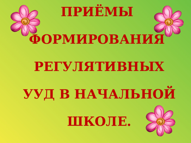 ПРИЁМЫ  ФОРМИРОВАНИЯ   РЕГУЛЯТИВНЫХ   УУД В НАЧАЛЬНОЙ   ШКОЛЕ. 