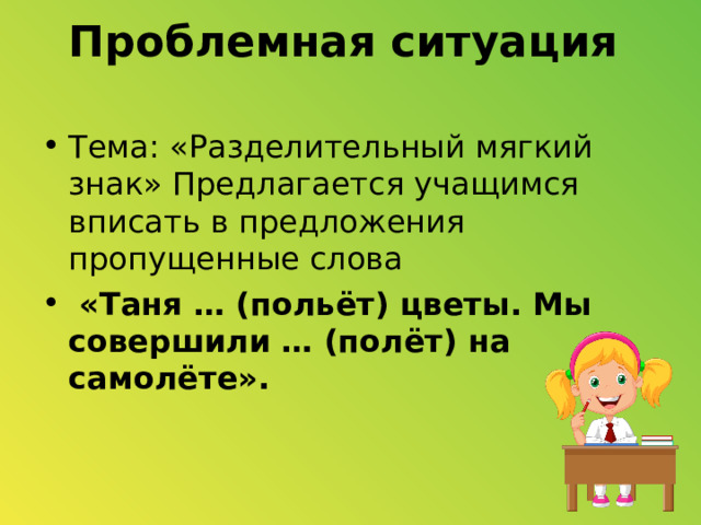 Проблемная ситуация   Тема: «Разделительный мягкий знак» Предлагается учащимся вписать в предложения пропущенные слова  «Таня … (польёт) цветы. Мы совершили … (полёт) на самолёте». 