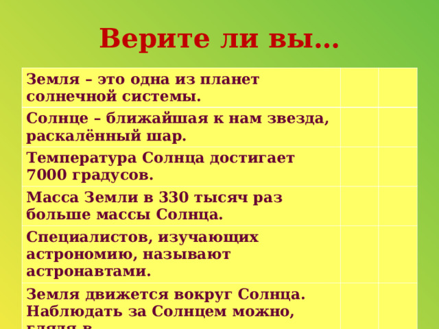 Верите ли вы… Земля – это одна из планет солнечной системы. Солнце – ближайшая к нам звезда, раскалённый шар. Температура Солнца достигает 7000 градусов. Масса Земли в 330 тысяч раз больше массы Солнца. Специалистов, изучающих астрономию, называют астронавтами.  Земля движется вокруг Солнца.   Наблюдать за Солнцем можно, глядя в бинокль, подзорную трубу.   