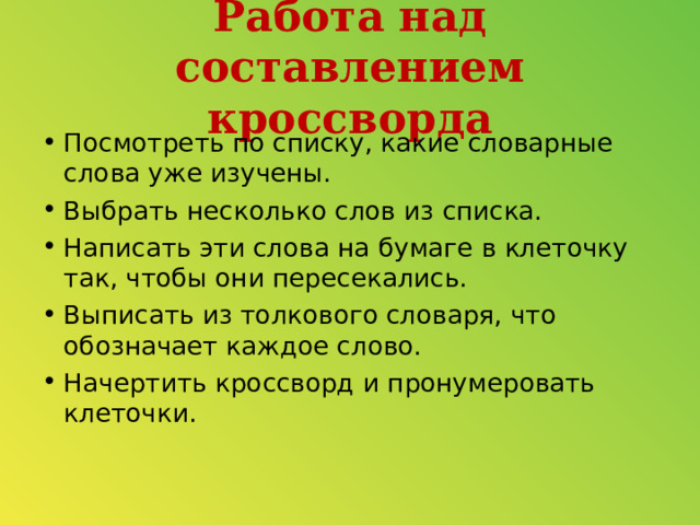 Работа над составлением кроссворда Посмотреть по списку, какие словарные слова уже изучены. Выбрать несколько слов из списка. Написать эти слова на бумаге в клеточку так, чтобы они пересекались. Выписать из толкового словаря, что обозначает каждое слово. Начертить кроссворд и пронумеровать клеточки.   