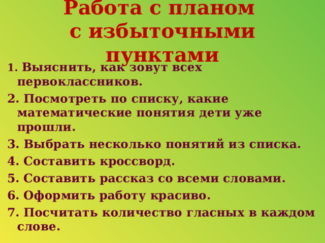 Работа с планом  с избыточными пунктами 1. Выяснить, как зовут всех первоклассников. 2. Посмотреть по списку, какие математические понятия дети уже прошли. 3. Выбрать несколько понятий из списка. 4. Составить кроссворд. 5. Составить рассказ со всеми словами. 6. Оформить работу красиво. 7. Посчитать количество гласных в каждом слове.  