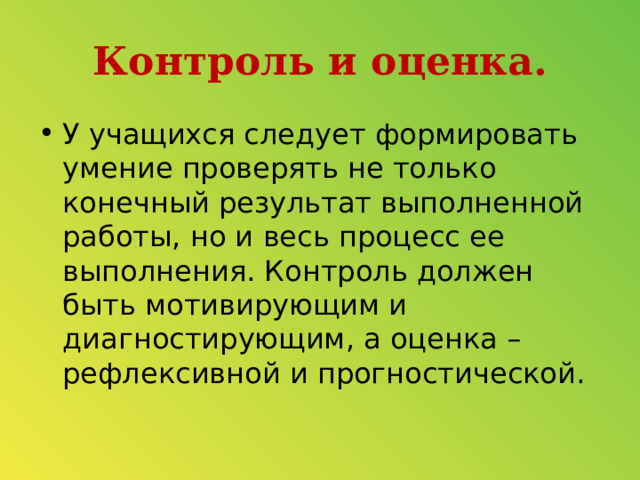 Контроль и оценка. У учащихся следует формировать умение проверять не только конечный результат выполненной работы, но и весь процесс ее выполнения. Контроль должен быть мотивирующим и диагностирующим, а оценка – рефлексивной и прогностической.  