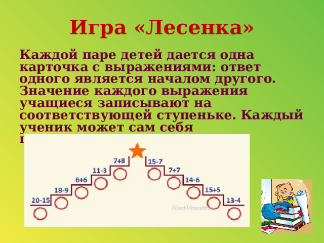 Игра «Лесенка» Каждой паре детей дается одна карточка с выражениями: ответ одного является началом другого. Значение каждого выражения учащиеся записывают на соответствующей ступеньке. Каждый ученик может сам себя проконтролировать.    