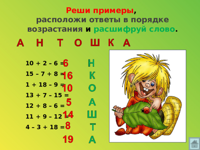 Реши примеры ,  расположи ответы в порядке возрастания и расшифруй слово . 10 + 2 – 6 = 15 – 7 + 8 = 1 + 18 – 9 = 13 + 7 – 15 = 12 + 8 – 6 = 11 + 9 – 12 = 4 – 3 + 18 = 
