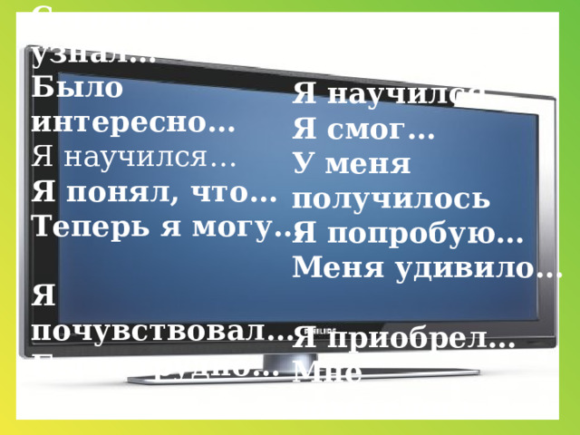 Сегодня я узнал…  Было интересно…  Я научился…  Я понял, что…  Теперь я могу…  Я почувствовал… Было трудно…     Я научился…  Я смог… У меня получилось  Я попробую…  Меня удивило…  Я приобрел…  Мне захотелось…   