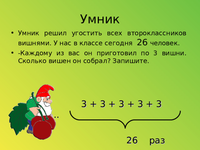 Умник Умник решил угостить всех второклассников вишнями. У нас в классе сегодня 26 человек. -Каждому из вас он приготовил по 3 вишни. Сколько вишен он собрал? Запишите.   3 + 3 + 3 + 3 + 3 + ............  26 раз  