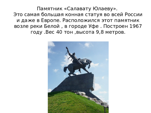 Памятник «Салавату Юлаеву».  Это самая большая конная статуя во всей России и даже в Европе. Расположился этот памятник возле реки Белой , в городе Уфе . Построен 1967 году .Вес 40 тон ,высота 9,8 метров. 