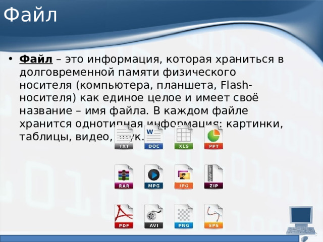 Файл Файл  – это информация, которая храниться в долговременной памяти физического носителя (компьютера, планшета, Flash-носителя) как единое целое и имеет своё название – имя файла. В каждом файле хранится однотипная информация: картинки, таблицы, видео, звук. 