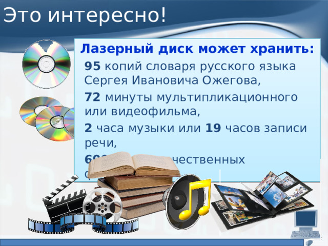 Это интересно! Лазерный диск может хранить: 95 копий словаря русского языка  Сергея Ивановича Ожегова, 72 минуты мультипликационного  или видеофильма, 2 часа музыки или 19 часов записи речи, 600 высококачественных фотографий. 