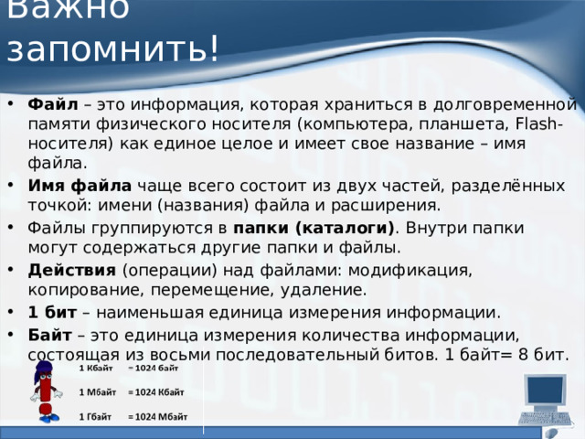 Важно запомнить! Файл  – это информация, которая храниться в долговременной памяти физического носителя (компьютера, планшета, Flash-носителя) как единое целое и имеет свое название – имя файла. Имя файла  чаще всего состоит из двух частей, разделённых точкой: имени (названия) файла и расширения. Файлы группируются в  папки (каталоги) . Внутри папки могут содержаться другие папки и файлы. Действия  (операции) над файлами: модификация, копирование, перемещение, удаление. 1 бит  – наименьшая единица измерения информации. Байт  – это единица измерения количества информации, состоящая из восьми последовательный битов. 1 байт= 8 бит. 