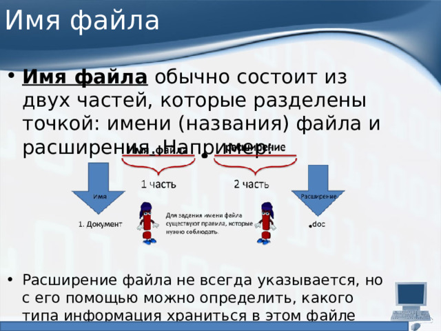 Имя файла Имя файла  обычно состоит из двух частей, которые разделены точкой: имени (названия) файла и расширения. Например: Расширение файла не всегда указывается, но с его помощью можно определить, какого типа информация храниться в этом файле (музыка, видео, текстовый документ и др.). 