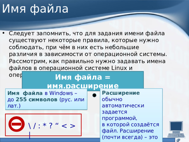 Имя файла Следует запомнить, что для задания имени файла существуют некоторые правила, которые нужно соблюдать, при чём в них есть небольшие различия в зависимости от операционной системы. Рассмотрим, как правильно нужно задавать имена файлов в операционной системе Linux и операционной системе Windows: Имя файла = имя.расширение Расширение обычно автоматически задается программой,  в которой создаётся файл. Расширение (почти всегда) – это три латинские буквы. Имя файла в Windows –  до 255 символов (рус. или лат.) \ / : * ? “  | 