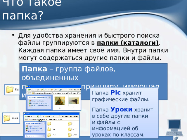 Что такое папка? Для удобства хранения и быстрого поиска файлы группируются в  папки (каталоги) . Каждая папка имеет своё имя. Внутри папки могут содержаться другие папки и файлы. Папка – группа файлов, объединенных  по некоторому принципу, имеющая имя. Папка Pic хранит графические файлы. Папка Уроки хранит  в себе другие папки  и файлы с информацией об уроках по классам. 