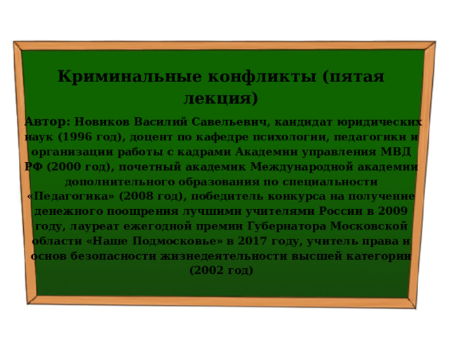  Криминальные конфликты (пятая лекция)  Автор: Новиков Василий Савельевич, кандидат юридических наук (1996 год), доцент по кафедре психологии, педагогики и организации работы с кадрами Академии управления МВД РФ (2000 год), почетный академик Международной академии дополнительного образования по специальности «Педагогика» (2008 год), победитель конкурса на получение денежного поощрения лучшими учителями России в 2009 году, лауреат ежегодной премии Губернатора Московской области «Наше Подмосковье» в 2017 году, учитель права и основ безопасности жизнедеятельности высшей категории (2002 год)  