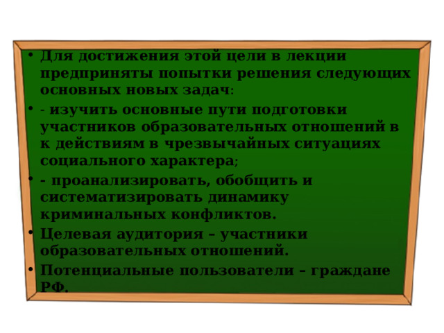Для достижения этой цели в лекции предприняты попытки решения следующих основных новых задач : - изучить  основные пути подготовки участников образовательных отношений в к действиям в чрезвычайных ситуациях социального характера ; - проанализировать, обобщить и систематизировать д инамику криминальных конфликтов . Целевая аудитория – участники образовательных отношений. Потенциальные пользователи – граждане РФ. 