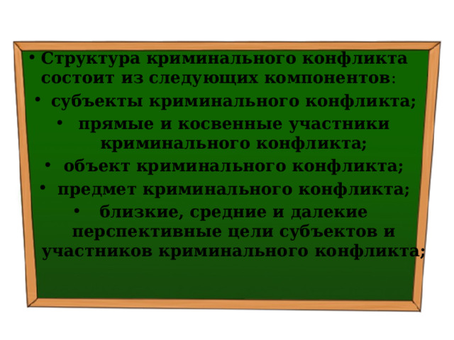 Структура криминального конфликта состоит из следующих компонентов : субъекты криминального конфликта; прямые и косвенные участники криминального конфликта; объект криминального конфликта; предмет криминального конфликта; близкие, средние и далекие перспективные цели субъектов и участников криминального конфликта; 