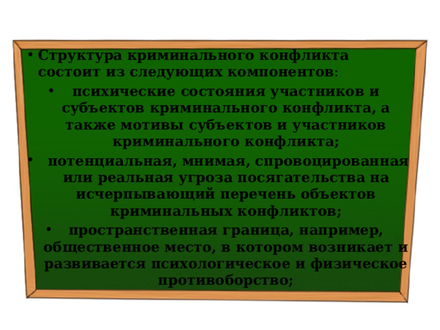 Структура криминального конфликта состоит из следующих компонентов :  психические состояния участников и субъектов криминального конфликта, а также мотивы субъектов и участников криминального конфликта;  потенциальная, мнимая, спровоцированная или реальная угроза посягательства на исчерпывающий перечень объектов криминальных конфликтов; пространственная граница, например, общественное место, в котором возникает и развивается психологическое и физическое противоборство; 