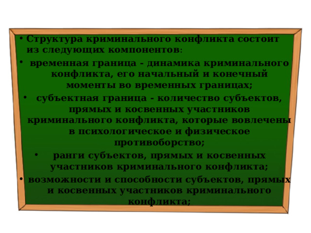 Структура криминального конфликта состоит из следующих компонентов : временная граница - динамика криминального конфликта, его начальный и конечный моменты во временных границах; субъектная граница - количество субъектов, прямых и косвенных участников криминального конфликта, которые вовлечены в психологическое и физическое противоборство; ранги субъектов, прямых и косвенных участников криминального конфликта; возможности и способности субъектов, прямых и косвенных участников криминального конфликта; 