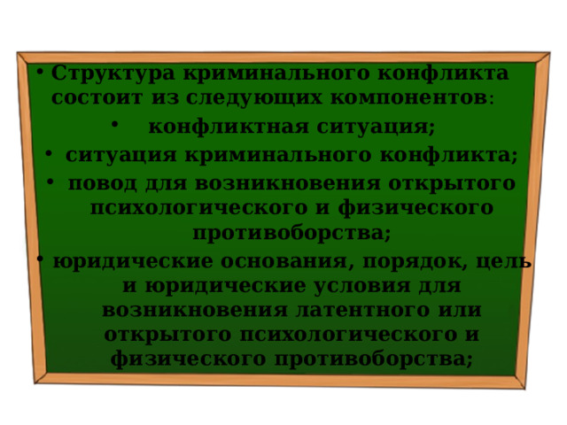 Структура криминального конфликта состоит из следующих компонентов : конфликтная ситуация; ситуация криминального конфликта; повод для возникновения открытого психологического и фи­зического противоборства; юридические основания, порядок, цель и юридические условия для возникновения латентного или открытого психологического и физического противоборства; 