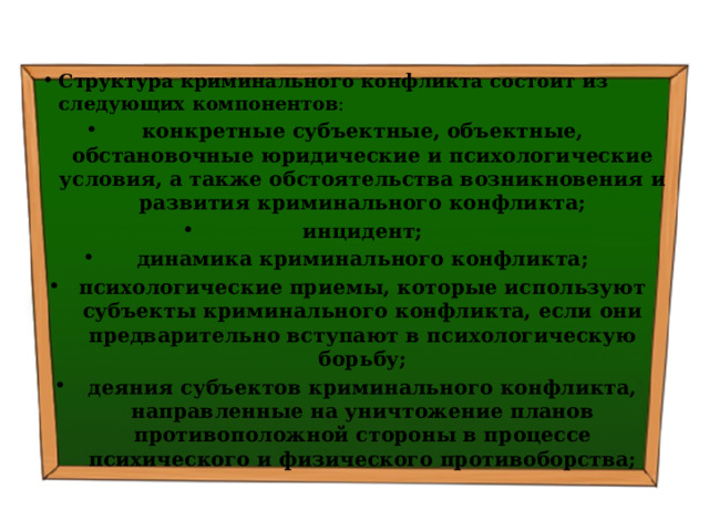 Структура криминального конфликта состоит из следующих компонентов : конкретные субъектные, объектные, обстановочные юридические и психологические условия, а также обстоятельства возникновения и развития криминального конфликта; инцидент; динамика криминального конфликта; психологические приемы, которые используют субъекты криминального конфликта, если они предварительно вступают в психологическую борьбу; деяния субъектов криминального конфликта, направленные на уничтожение планов противоположной стороны в процессе психического и физического противоборства; 