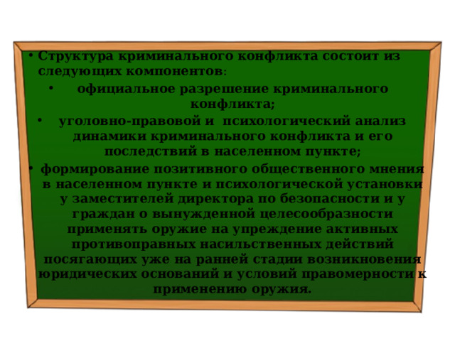 Структура криминального конфликта состоит из следующих компонентов : официальное разрешение криминального конфликта; уголовно-правовой и психологический анализ динамики криминального конфликта и его последствий в населенном пункте; формирование позитивного общественного мнения в населенном пункте и психологической установки у заместителей директора по безопасности и у граждан о вынужденной целесообразности применять оружие на упреждение активных противоправных насильственных действий посягающих уже на ранней стадии возникновения юридических оснований и условий правомерности к применению оружия. 