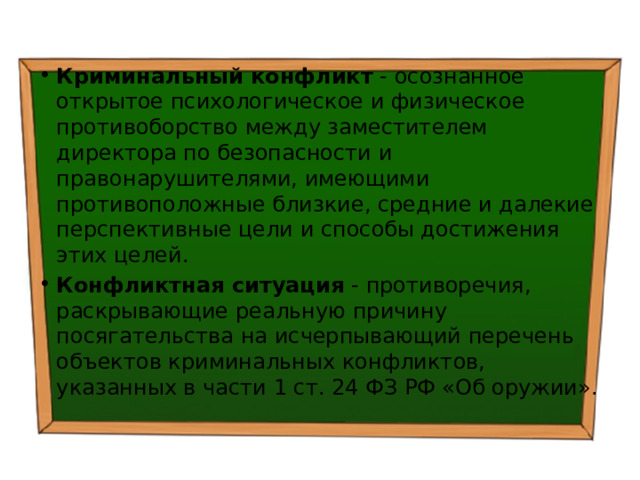 Криминальный конфликт - осознанное открытое психологическое и физическое противоборство между заместителем директора по безопасности и правонарушителями, имеющими противоположные близкие, средние и далекие перспективные цели и способы достижения этих целей. Конфликтная ситуация - противоречия, раскрывающие реальную причину посягательства на исчерпывающий перечень объектов криминальных конфликтов, указанных в части 1 ст. 24 ФЗ РФ «Об оружии». 