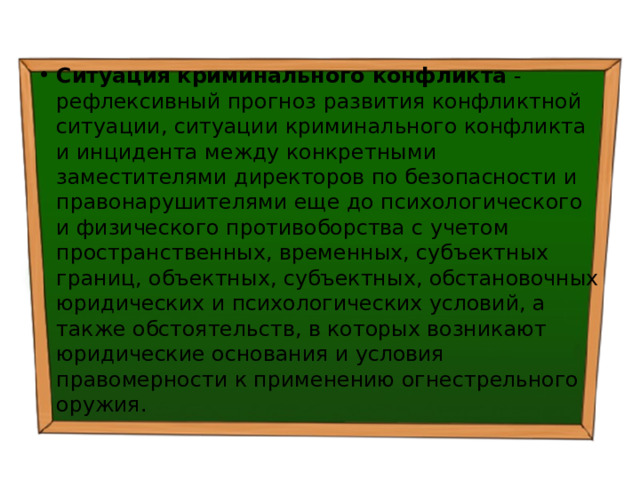 Ситуация криминального конфликта - рефлексивный прогноз развития конфликтной ситуации, ситуации криминального конфликта и инцидента между конкретными заместителями директоров по безопасности и правонарушителями еще до психологического и физического противоборства с учетом пространственных, временных, субъектных границ, объектных, субъектных, обстановочных юридических и психологических условий, а также обстоятельств, в которых возникают юридические основания и условия правомерности к применению огнестрельного оружия. 