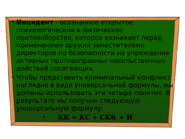 Инцидент - осознанное открытое психологическое и физическое противоборство, которое возникает перед применением оружия заместителями директоров по безопасности на упреждение активных противоправных насильственных действий посягающих. Чтобы представить криминальный конфликт наглядно в виде универсальной формулы, мы должны использовать эти четыре понятия. В результате мы получим следующую универсальную формулу: КК = КС + СКК + И 