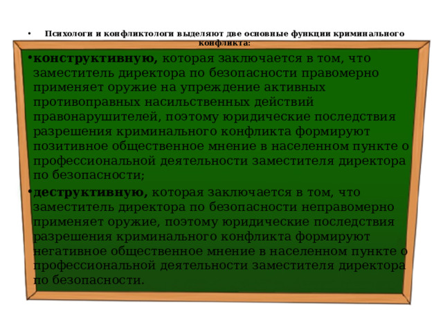 Психологи и конфликтологи выделяют две основные функции криминального конфликта: конструктивную, которая заключается в том, что заместитель директора по безопасности правомерно применяет оружие на упреждение активных противоправных насильственных действий правонарушителей, поэтому юридические последствия разрешения криминального конфликта формируют позитивное общественное мнение в населенном пункте о профессиональной деятельности заместителя директора по безопасности; деструктивную, которая заключается в том, что заместитель директора по безопасности неправомерно применяет оружие, поэтому юридические последствия разрешения криминального конфликта формируют негативное общественное мнение в населенном пункте о профессиональной деятельности заместителя директора по безопасности. 