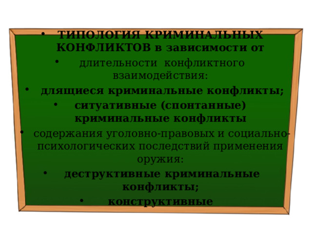 ТИПОЛОГИЯ КРИМИНАЛЬНЫХ КОНФЛИКТОВ в зависимости от   длительности конфликтного взаимодействия:   длящиеся криминальные конфликты; ситуативные (спонтанные) криминальные конфликты   содержания уголовно-правовых и социально-психологических последствий применения оружия:   деструктивные криминальные конфликты; конструктивные 